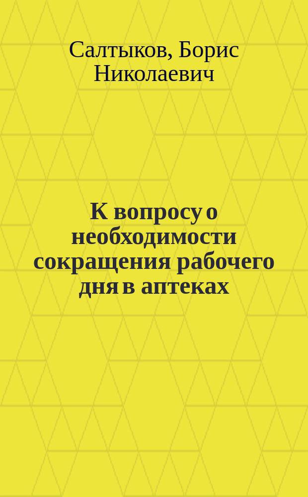 К вопросу о необходимости сокращения рабочего дня в аптеках : Докл., чит. на общ. собр. чл. Рос. фармацевт. о-ва взаим. вспомоществования 28 янв. 1900 г. секр. О-ва Б.Н. Салтыковым