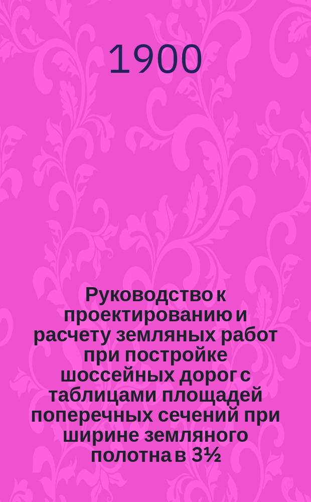 Руководство к проектированию и расчету земляных работ при постройке шоссейных дорог с таблицами площадей поперечных сечений при ширине земляного полотна в 3½, 4, 5 и 6 сажен