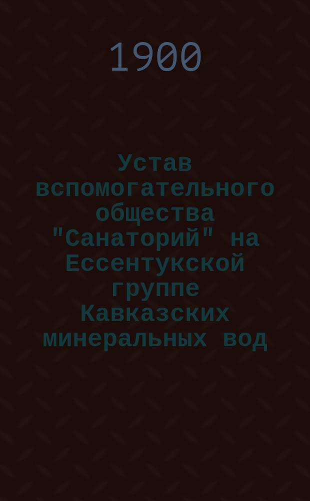 Устав вспомогательного общества "Санаторий" на Ессентукской группе Кавказских минеральных вод : Утв. 13 февр. 1900 г.