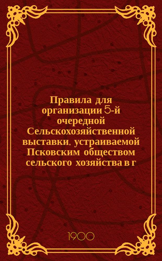 Правила для организации 5-й очередной Сельскохозяйственной выставки, устраиваемой Псковским обществом сельского хозяйства в г. Пскове в сентябре 1900 г.