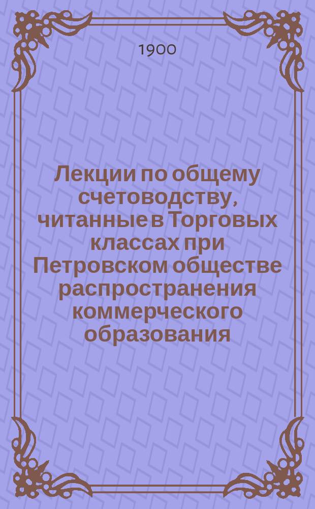 ... Лекции по общему счетоводству, читанные в Торговых классах при Петровском обществе распространения коммерческого образования. Ч. 1 : Элементарный курс
