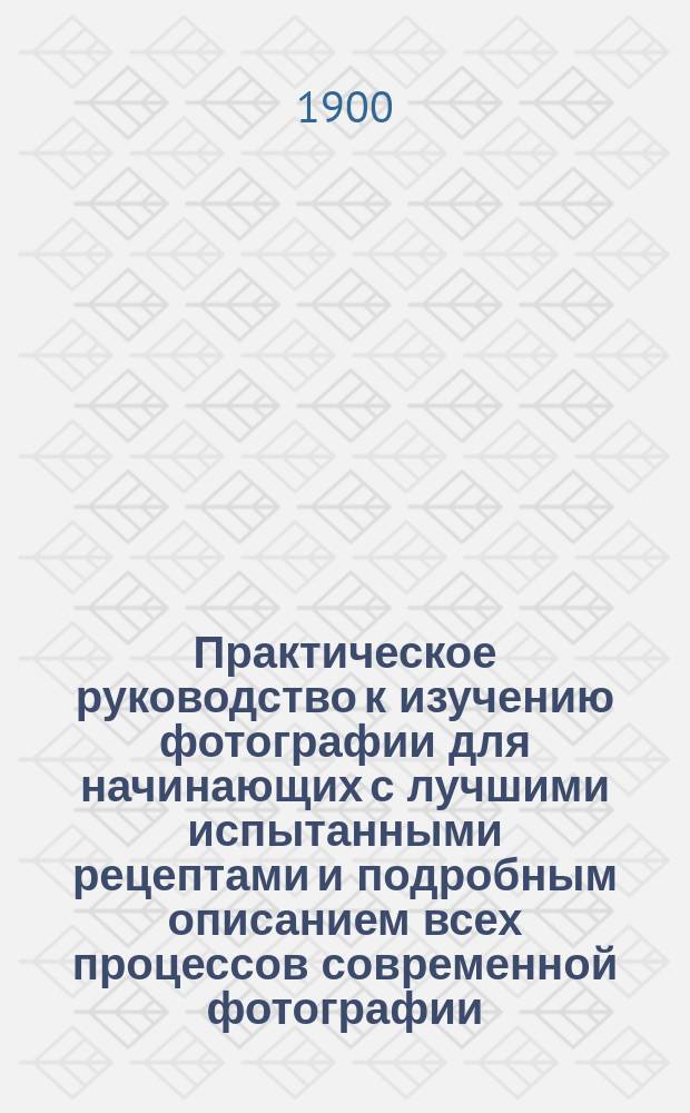 Практическое руководство к изучению фотографии для начинающих с лучшими испытанными рецептами и подробным описанием всех процессов современной фотографии