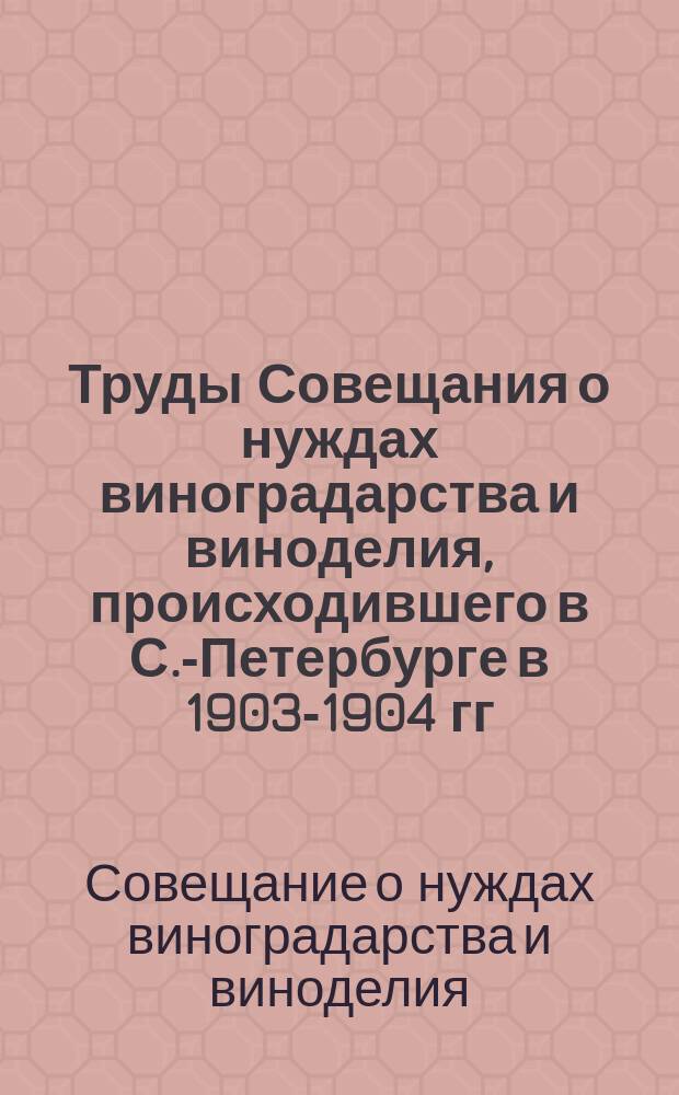 Труды Совещания о нуждах виноградарства и виноделия, происходившего в С.-Петербурге в 1903-1904 гг.