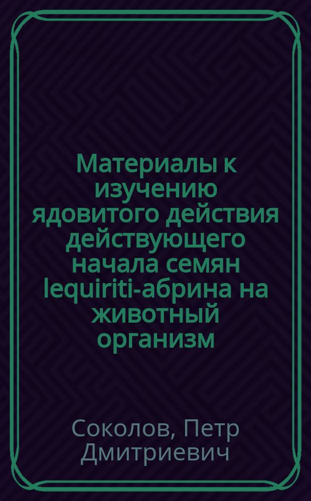Материалы к изучению ядовитого действия действующего начала семян lequiriti-абрина на животный организм : Эксперим. исслед. из Лаб. Кронштадт. мор. госпиталя : Дис. на степ. д-ра мед. Петра Соколова