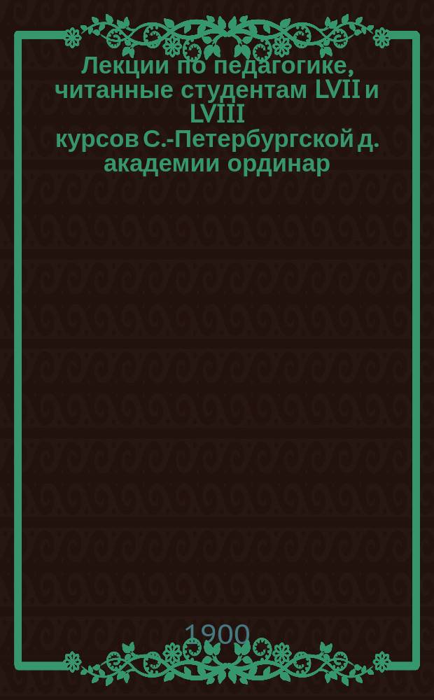 Лекции по педагогике, читанные студентам LVII и LVIII курсов С.-Петербургской д. академии ординар. профессором С.А. Соллертинским. 1899-1900 уч. г.