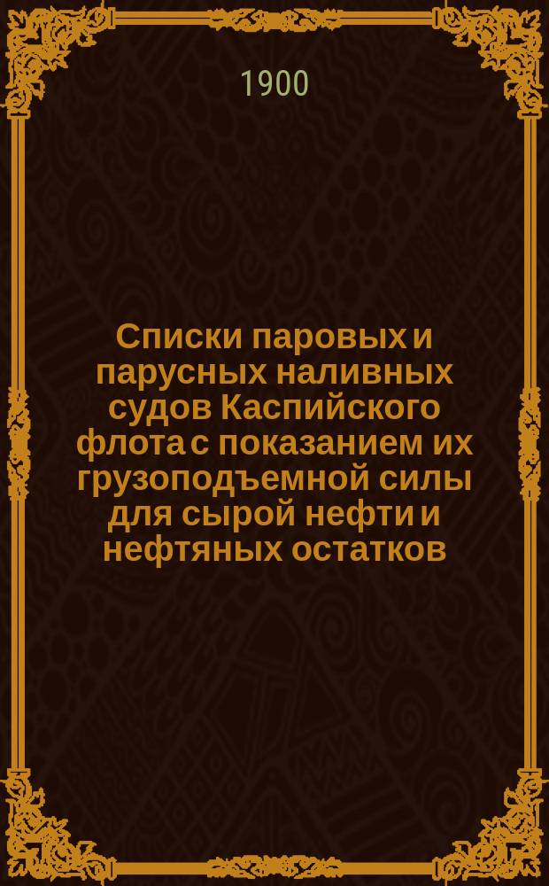 Списки паровых и парусных наливных судов Каспийского флота с показанием их грузоподъемной силы для сырой нефти и нефтяных остатков : Для отчисления сборов: попуд. в доход общ. фонда нефтепромышленников и мостового в доход г. Баку : (Сост. чинами акциз. надзора 7 окр. Акциз. упр.)