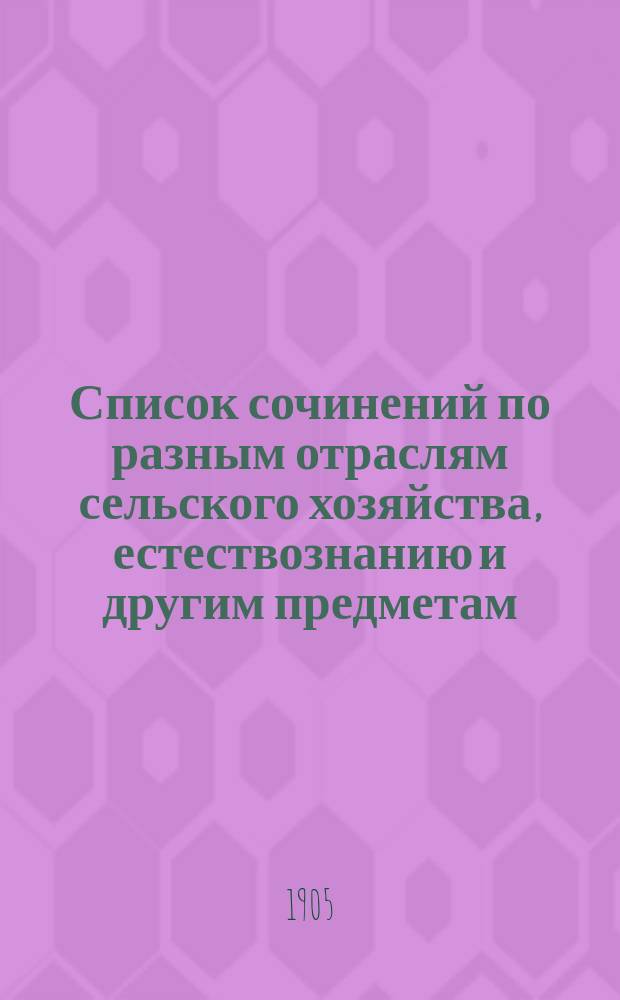Список сочинений по разным отраслям сельского хозяйства, естествознанию и другим предметам, одобренных Ученым комитетом Главного управления землеустройства и земледелия для подведомственных Главному управлению сельскохозяйственных учебных заведений... За время с 1 июня 1902 г. по 5 июня 1905 г.
