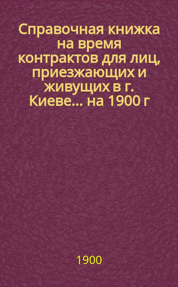 Справочная книжка на время контрактов для лиц, приезжающих и живущих в г. Киеве... ... на 1900 г.