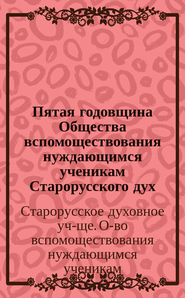 Пятая годовщина Общества вспомоществования нуждающимся ученикам Старорусского дух. училища : (С 31 окт. 1898 г. по 31 окт. 1899 г.)