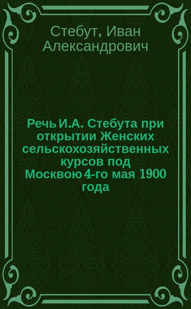 Речь И.А. Стебута при открытии Женских сельскохозяйственных курсов под Москвою 4-го мая 1900 года