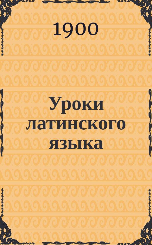 Уроки латинского языка : Курс 1 (1 кл. гимназий, прогимназий и духов. уч-щ)