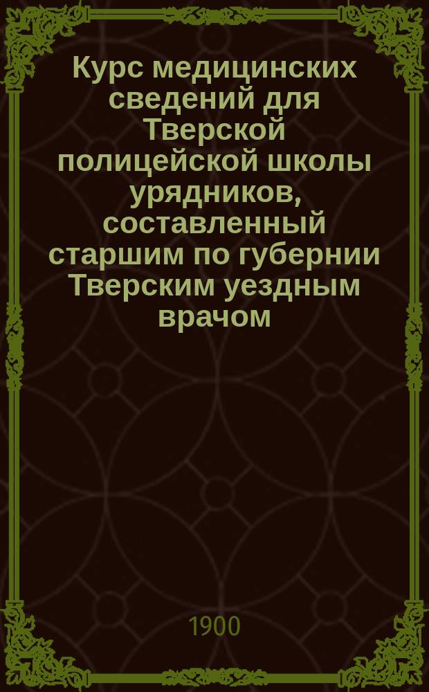 Курс медицинских сведений для Тверской полицейской школы урядников, составленный старшим по губернии Тверским уездным врачом, доктором медицины А.И. Струженским