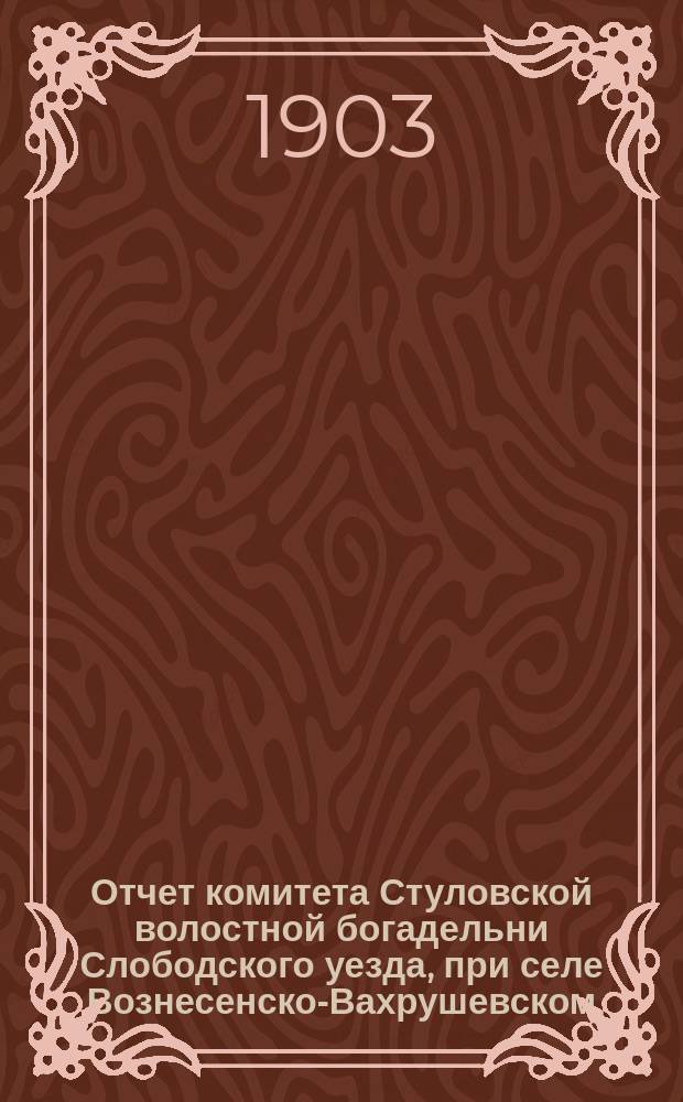 Отчет комитета Стуловской волостной богадельни Слободского уезда, при селе Вознесенско-Вахрушевском... ... за 3-й год...