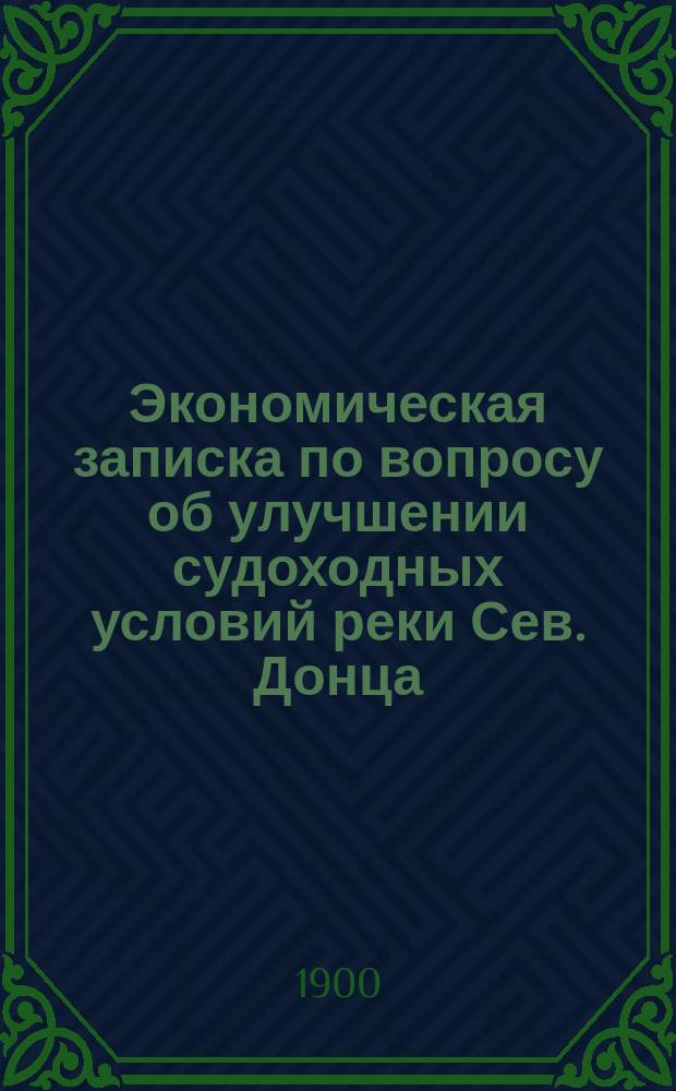 Экономическая записка по вопросу об улучшении судоходных условий реки Сев. Донца : (Сост. по поруч. Деп. шос. и водяных сообщ.)