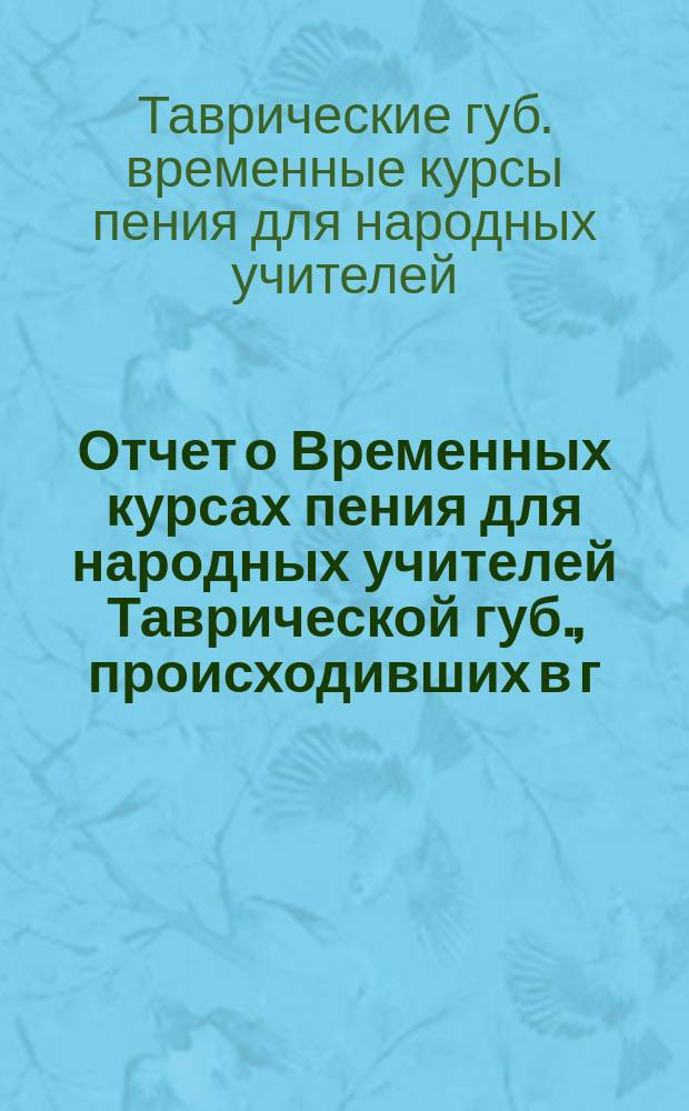 Отчет о Временных курсах пения для народных учителей Таврической губ., происходивших в г. Бердянске с 22-го мая по 2 июля 1900 г.