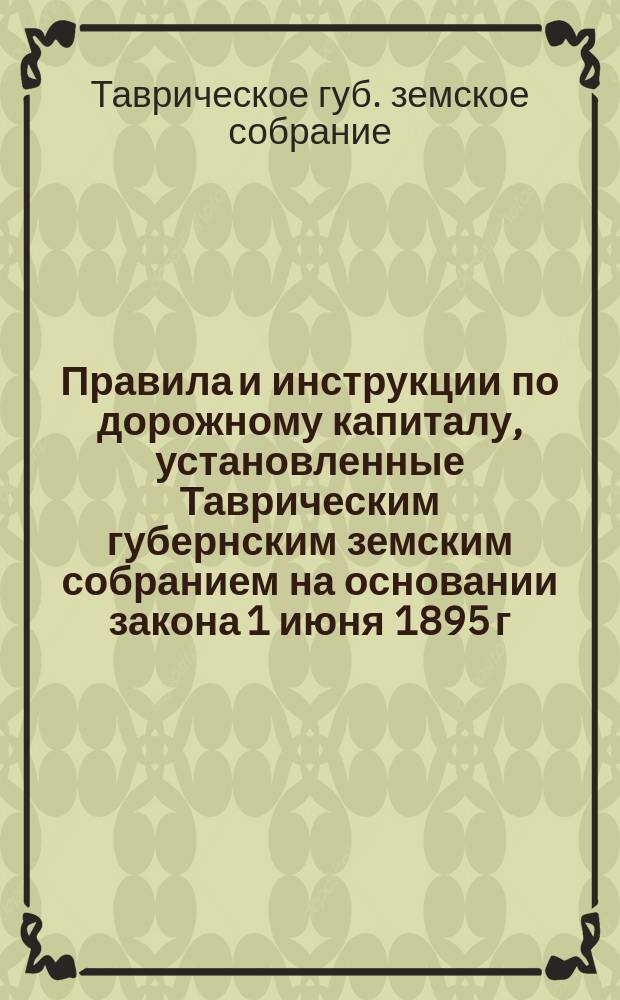 Правила и инструкции по дорожному капиталу, установленные Таврическим губернским земским собранием на основании закона 1 июня 1895 г. : С прил. правительств. циркуляров