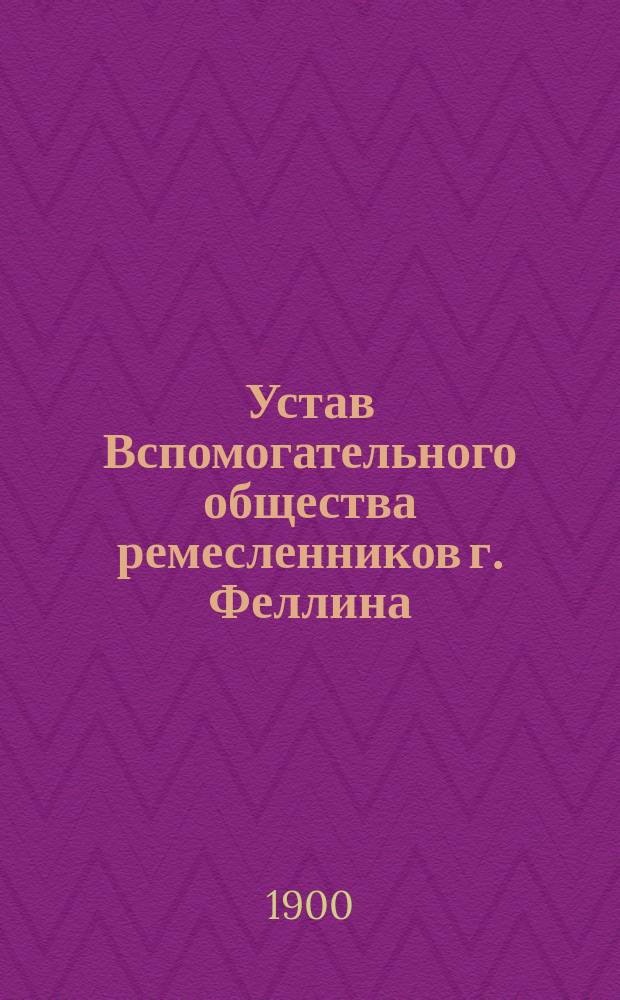 Устав Вспомогательного общества ремесленников г. Феллина (Лифляндской губернии) : Утв. 12 янв. 1900 г.