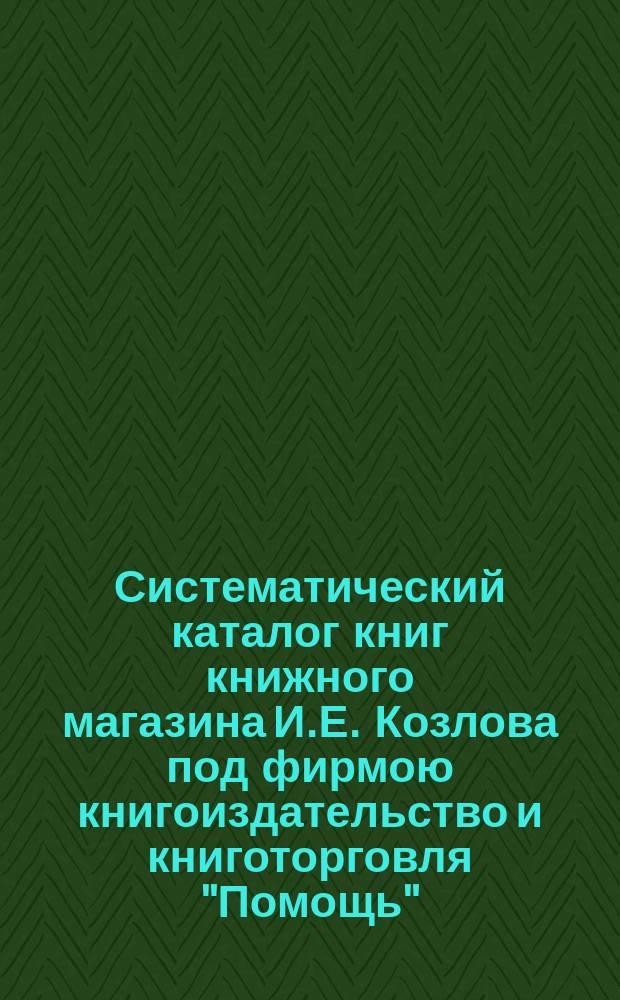 Систематический каталог книг книжного магазина И.Е. Козлова под фирмою книгоиздательство и книготорговля "Помощь" : № 1-. № 4. [Прил.] : [Прил.]