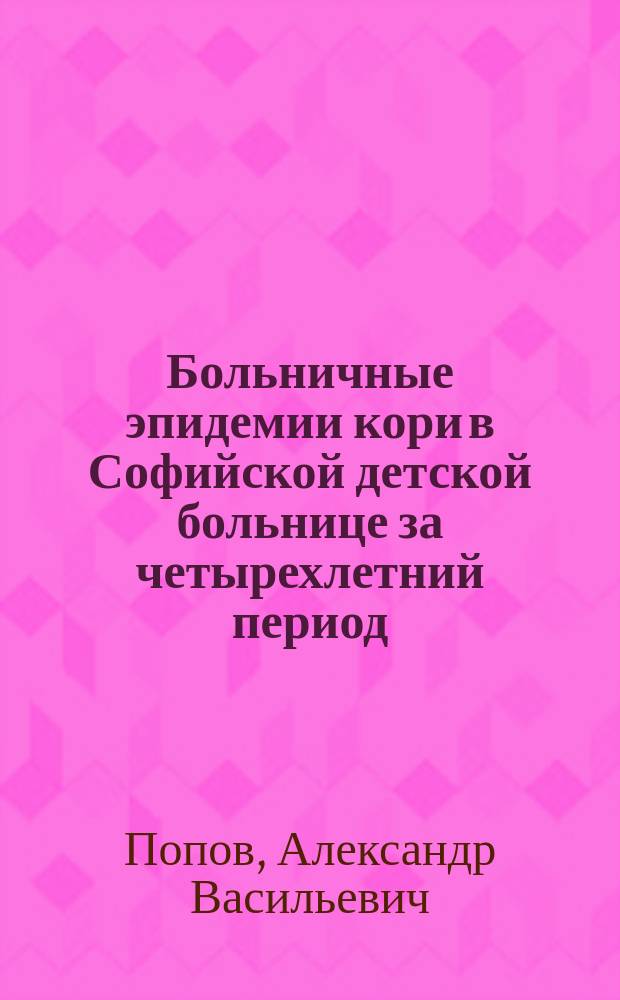 Больничные эпидемии кори в Софийской детской больнице за четырехлетний период (1898-1902 г.) : Доложено в годичном заседании О-ва детск. врачей 27-го февр. 1902 г.