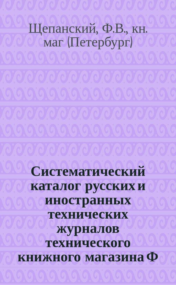 Систематический каталог русских и иностранных технических журналов технического книжного магазина Ф.В. Щепанского
