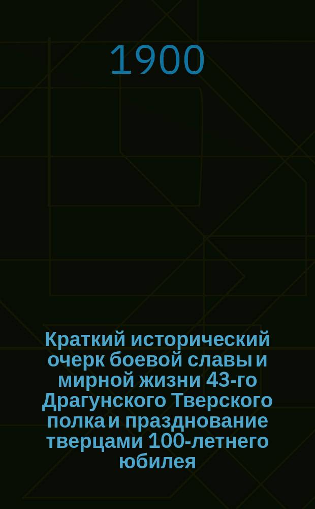 Краткий исторический очерк боевой славы и мирной жизни 43-го Драгунского Тверского полка и празднование тверцами 100-летнего юбилея. 1798 20/VIII 1898 гг.
