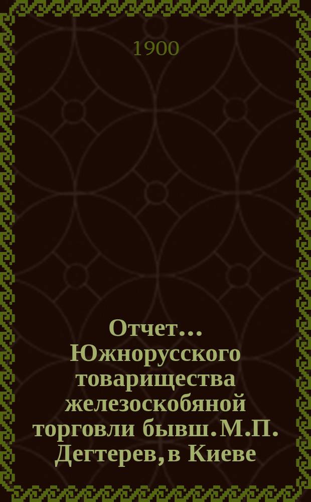 Отчет... Южнорусского товарищества железоскобяной торговли бывш. М.П. Дегтерев, в Киеве... ... за 1899 год. С 1-го января по 31-е декабря