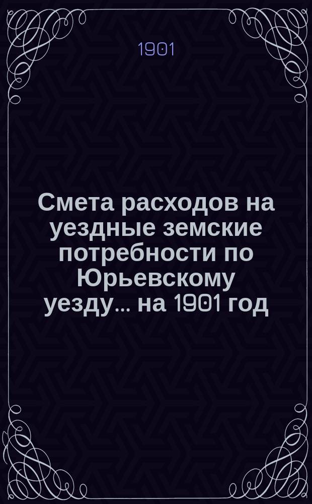 Смета расходов на уездные земские потребности по Юрьевскому уезду... ... на 1901 год