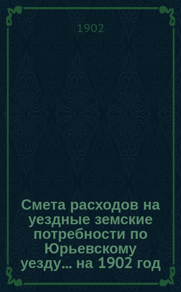 Смета расходов на уездные земские потребности по Юрьевскому уезду... ... на 1902 год