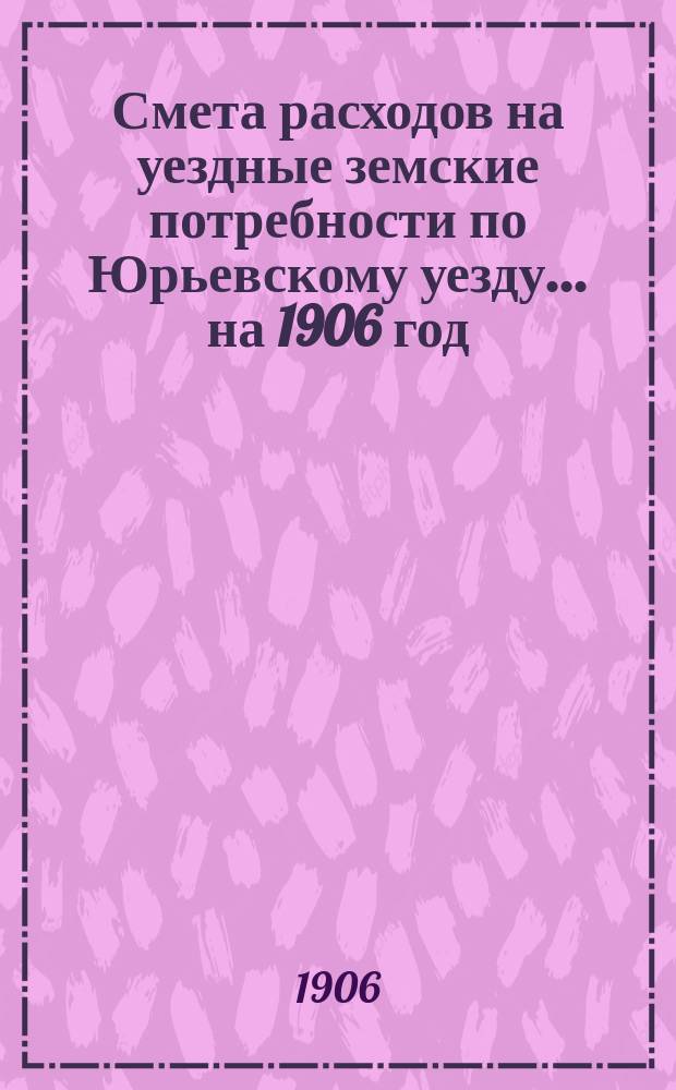 Смета расходов на уездные земские потребности по Юрьевскому уезду... ... на 1906 год