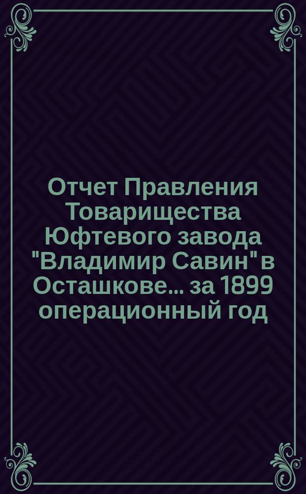 Отчет Правления Товарищества Юфтевого завода "Владимир Савин" в Осташкове... ... за 1899 операционный год. (С 1-го марта 1899 г. по 1-е марта 1900 г.)