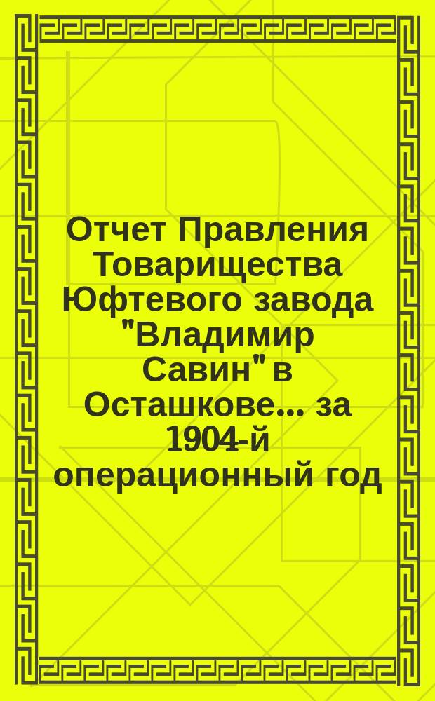 Отчет Правления Товарищества Юфтевого завода "Владимир Савин" в Осташкове... ... за 1904-й операционный год. (С 1-го марта 1904 г. по 1-е марта 1905 г.)