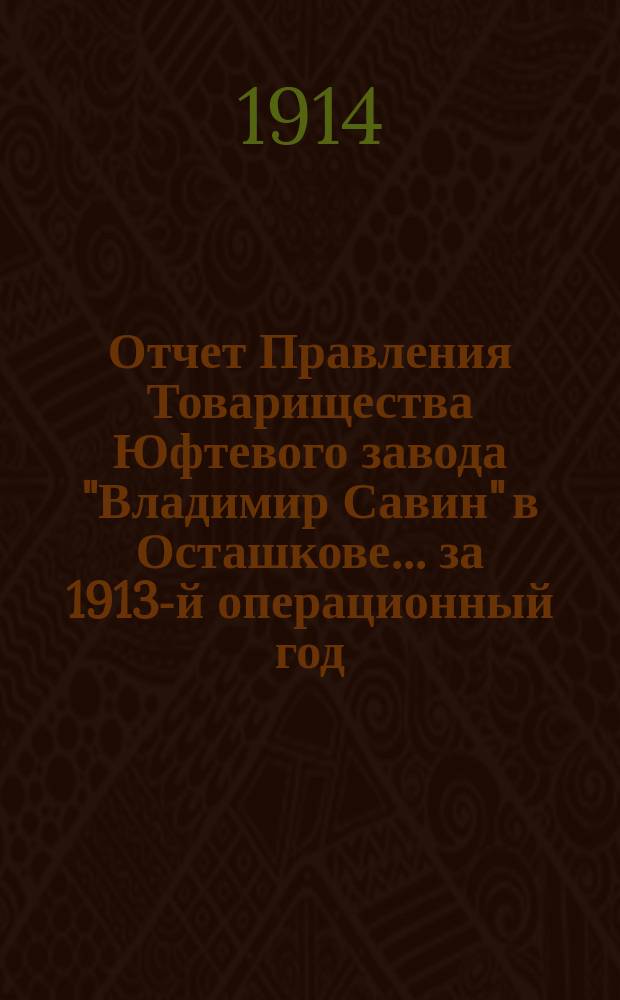 Отчет Правления Товарищества Юфтевого завода "Владимир Савин" в Осташкове... ... за 1913-й операционный год. (С 1-го янв. 1913 г. по 1-е янв. 1914 г.)