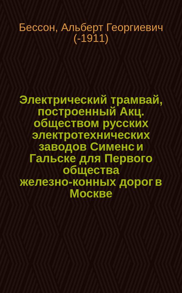 Электрический трамвай, построенный Акц. обществом русских электротехнических заводов Сименс и Гальске для Первого общества железно-конных дорог в Москве : Докл. инж.-техн. А.Г. Бессона, на Первом Всерос. электротехн. съезде