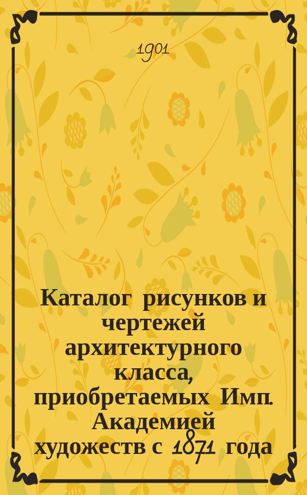 Каталог рисунков и чертежей архитектурного класса, приобретаемых Имп. Академией художеств с 1871 года : Сост. в 1900 г