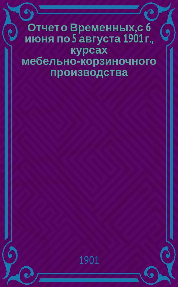 Отчет о Временных, с 6 июня по 5 августа 1901 г., курсах мебельно-корзиночного производства, устроенных в г. Аккермане, при Первом Женском приходском училище, для учителей народных училищ Бессарабской губернии