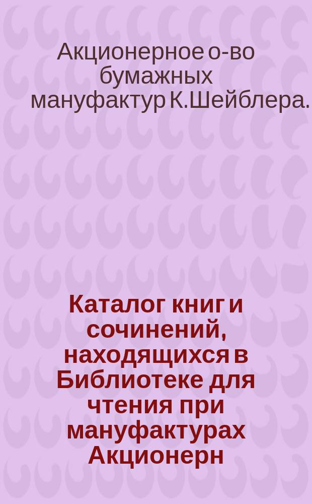 Каталог книг и сочинений, находящихся в Библиотеке для чтения при мануфактурах Акционерн. общества К. Шейблера в гор. Лодзи