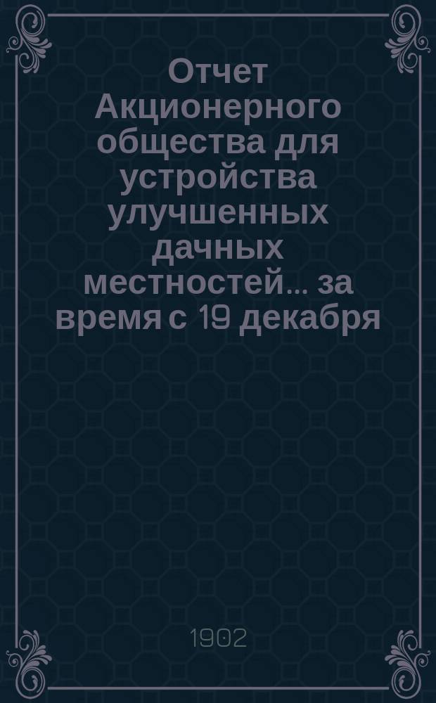 Отчет Акционерного общества для устройства улучшенных дачных местностей... ... за время с 19 декабря (1 января) по 18 (31) декабря 1901 года