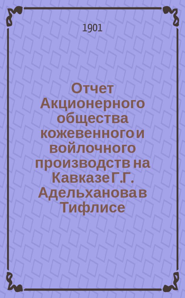 Отчет Акционерного общества кожевенного и войлочного производств на Кавказе Г.Г. Адельханова в Тифлисе...