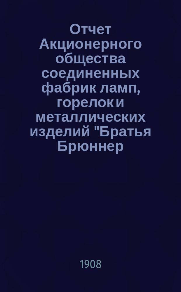 Отчет Акционерного общества соединенных фабрик ламп, горелок и металлических изделий "Братья Брюннер, Гуго Шнейдер и Р. Дитмар" в Варшаве... ... за 1907 год