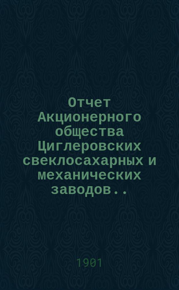 Отчет Акционерного общества Циглеровских свеклосахарных и механических заводов... ... за 1900-1901 (третий) операционный год