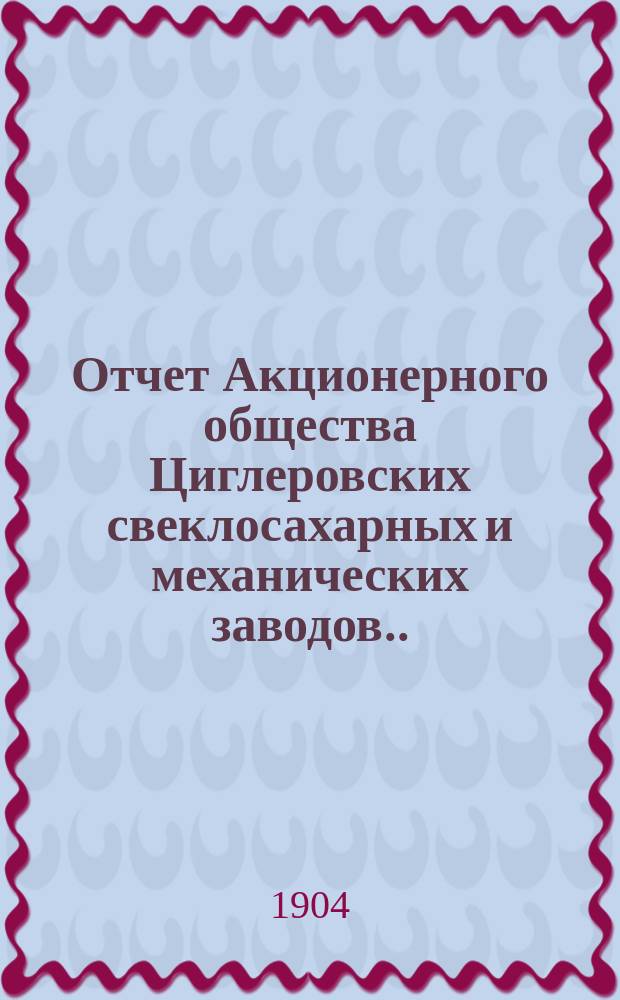 Отчет Акционерного общества Циглеровских свеклосахарных и механических заводов... ... за 1903-1904 операционный год