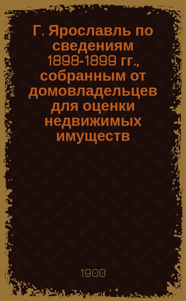 Г. Ярославль по сведениям 1898-1899 гг., собранным от домовладельцев для оценки недвижимых имуществ : Вып. 1-. Вып. 1 : Площадь города, населенность, домовладения и строения