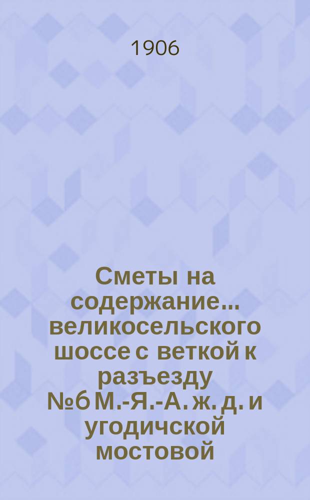 Сметы на содержание... великосельского шоссе с веткой к разъезду № 6 М.-Я.-А. ж. д. и угодичской мостовой, находящихся в заведывании Ярославского губернского земства. ... в 1906 году