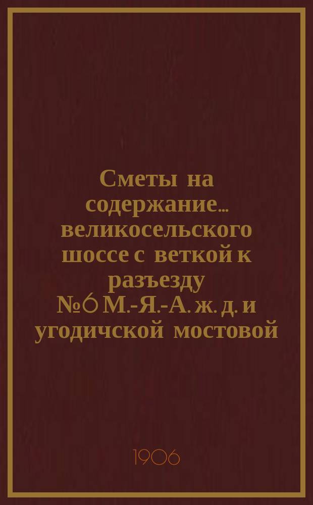 Сметы на содержание... великосельского шоссе с веткой к разъезду № 6 М.-Я.-А. ж. д. и угодичской мостовой, находящихся в заведывании Ярославского губернского земства. ... в 1907 году