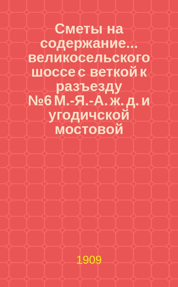Сметы на содержание... великосельского шоссе с веткой к разъезду № 6 М.-Я.-А. ж. д. и угодичской мостовой, находящихся в заведывании Ярославского губернского земства. ... в 1910 году