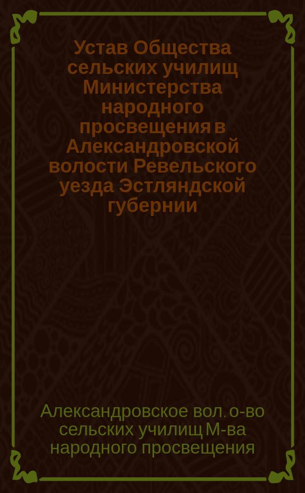 Устав Общества сельских училищ Министерства народного просвещения в Александровской волости Ревельского уезда Эстляндской губернии : Утв. 9 дек. 1909 г.
