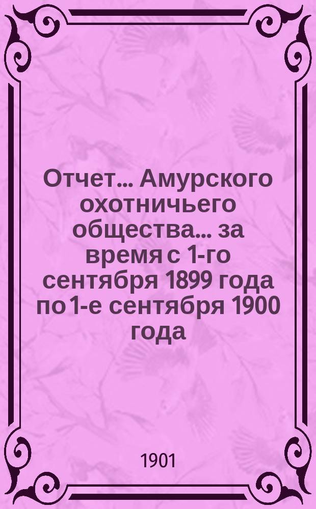 Отчет... Амурского охотничьего общества... ... за время с 1-го сентября 1899 года по 1-е сентября 1900 года