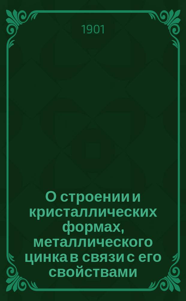 О строении и кристаллических формах, металлического цинка в связи с его свойствами : Докл. ..., представл. в Металлогр. комис. при Имп. Рус. техн. о-ве 7 марта 1901 г.