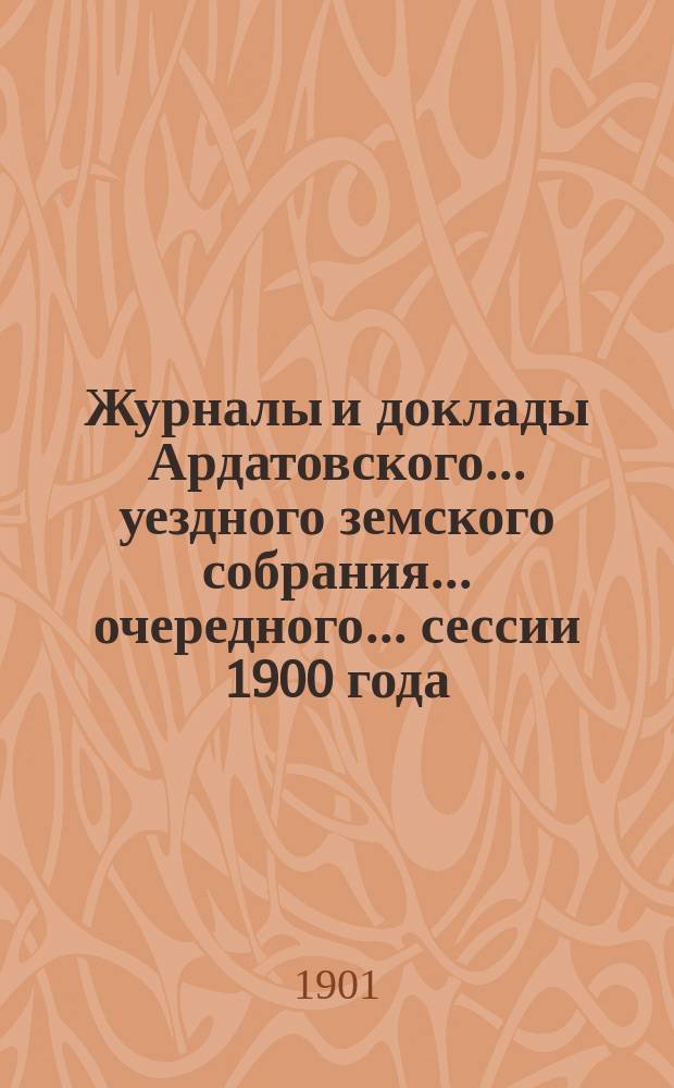 Журналы и доклады Ардатовского... уездного земского собрания... очередного... сессии 1900 года
