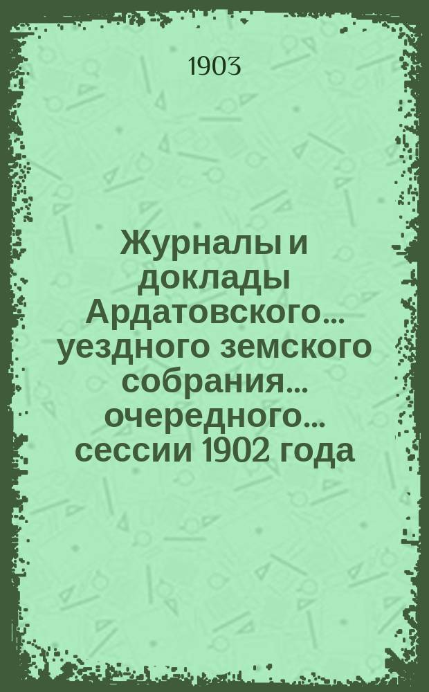 Журналы и доклады Ардатовского... уездного земского собрания... очередного... сессии 1902 года